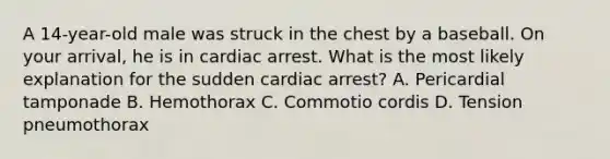 A​ 14-year-old male was struck in the chest by a baseball. On your​ arrival, he is in cardiac arrest. What is the most likely explanation for the sudden cardiac​ arrest? A. Pericardial tamponade B. Hemothorax C. Commotio cordis D. Tension pneumothorax