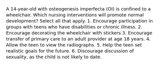 A 14-year-old with osteogenesis imperfecta (OI) is confined to a wheelchair. Which nursing interventions will promote normal development? Select all that apply. 1. Encourage participation in groups with teens who have disabilities or chronic illness. 2. Encourage decorating the wheelchair with stickers 3. Encourage transfer of primary care to an adult provider at age 18 years. 4. Allow the teen to view the radiographs. 5. Help the teen set realistic goals for the future. 6. Discourage discussion of sexuality, as the child is not likely to date.