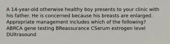 A 14-year-old otherwise healthy boy presents to your clinic with his father. He is concerned because his breasts are enlarged. Appropriate management includes which of the following? ABRCA gene testing BReassurance CSerum estrogen level DUltrasound