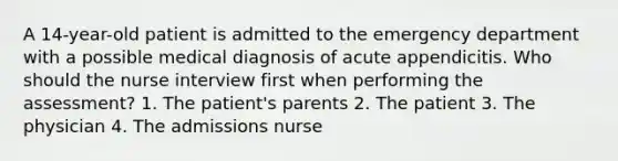 A 14-year-old patient is admitted to the emergency department with a possible medical diagnosis of acute appendicitis. Who should the nurse interview first when performing the assessment? 1. The patient's parents 2. The patient 3. The physician 4. The admissions nurse