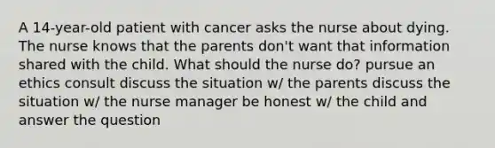 A 14-year-old patient with cancer asks the nurse about dying. The nurse knows that the parents don't want that information shared with the child. What should the nurse do? pursue an ethics consult discuss the situation w/ the parents discuss the situation w/ the nurse manager be honest w/ the child and answer the question