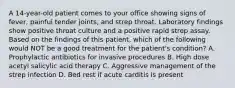 A 14-year-old patient comes to your office showing signs of fever, painful tender joints, and strep throat. Laboratory findings show positive throat culture and a positive rapid strep assay. Based on the findings of this patient, which of the following would NOT be a good treatment for the patient's condition? A. Prophylactic antibiotics for invasive procedures B. High dose acetyl salicylic acid therapy C. Aggressive management of the strep infection D. Bed rest if acute carditis is present