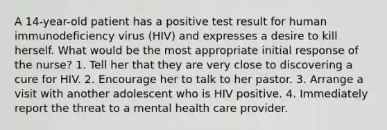 A 14-year-old patient has a positive test result for human immunodeficiency virus (HIV) and expresses a desire to kill herself. What would be the most appropriate initial response of the nurse? 1. Tell her that they are very close to discovering a cure for HIV. 2. Encourage her to talk to her pastor. 3. Arrange a visit with another adolescent who is HIV positive. 4. Immediately report the threat to a mental health care provider.