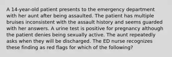 A 14-year-old patient presents to the emergency department with her aunt after being assaulted. The patient has multiple bruises inconsistent with the assault history and seems guarded with her answers. A urine test is positive for pregnancy although the patient denies being sexually active. The aunt repeatedly asks when they will be discharged. The ED nurse recognizes these finding as red flags for which of the following?