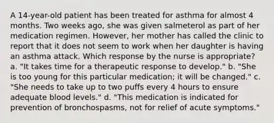 A 14-year-old patient has been treated for asthma for almost 4 months. Two weeks ago, she was given salmeterol as part of her medication regimen. However, her mother has called the clinic to report that it does not seem to work when her daughter is having an asthma attack. Which response by the nurse is appropriate? a. "It takes time for a therapeutic response to develop." b. "She is too young for this particular medication; it will be changed." c. "She needs to take up to two puffs every 4 hours to ensure adequate blood levels." d. "This medication is indicated for prevention of bronchospasms, not for relief of acute symptoms."