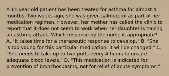 A 14-year-old patient has been treated for asthma for almost 4 months. Two weeks ago, she was given salmeterol as part of her medication regimen. However, her mother has called the clinic to report that it does not seem to work when her daughter is having an asthma attack. Which response by the nurse is appropriate? A. "It takes time for a therapeutic response to develop." B. "She is too young for this particular medication; it will be changed." C. "She needs to take up to two puffs every 4 hours to ensure adequate blood levels." D. "This medication is indicated for prevention of bronchospasms, not for relief of acute symptoms."