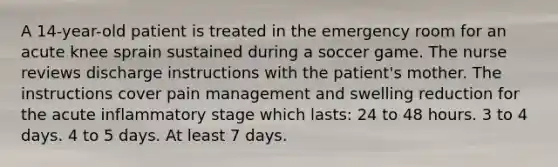 A 14-year-old patient is treated in the emergency room for an acute knee sprain sustained during a soccer game. The nurse reviews discharge instructions with the patient's mother. The instructions cover pain management and swelling reduction for the acute inflammatory stage which lasts: 24 to 48 hours. 3 to 4 days. 4 to 5 days. At least 7 days.