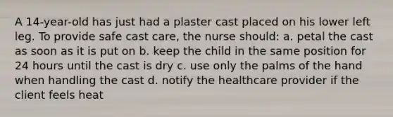 A 14-year-old has just had a plaster cast placed on his lower left leg. To provide safe cast care, the nurse should: a. petal the cast as soon as it is put on b. keep the child in the same position for 24 hours until the cast is dry c. use only the palms of the hand when handling the cast d. notify the healthcare provider if the client feels heat