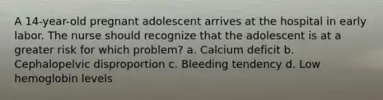 A 14-year-old pregnant adolescent arrives at the hospital in early labor. The nurse should recognize that the adolescent is at a greater risk for which problem? a. Calcium deficit b. Cephalopelvic disproportion c. Bleeding tendency d. Low hemoglobin levels