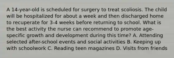 A 14-year-old is scheduled for surgery to treat scoliosis. The child will be hospitalized for about a week and then discharged home to recuperate for 3-4 weeks before returning to school. What is the best activity the nurse can recommend to promote age-specific growth and development during this time? A. Attending selected after-school events and social activities B. Keeping up with schoolwork C. Reading teen magazines D. Visits from friends