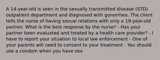 A 14-year-old is seen in the sexually transmitted disease (STD) outpatient department and diagnosed with gonorrhea. The client tells the nurse of having sexual relations with only a 19-year-old partner. What is the best response by the nurse? - Has your partner been evaluated and treated by a health care provider? - I have to report your situation to local law enforcement - One of your parents will need to consent to your treatment - You should use a condom when you have sex