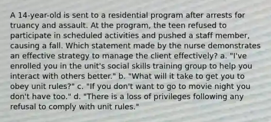 A 14-year-old is sent to a residential program after arrests for truancy and assault. At the program, the teen refused to participate in scheduled activities and pushed a staff member, causing a fall. Which statement made by the nurse demonstrates an effective strategy to manage the client effectively? a. "I've enrolled you in the unit's social skills training group to help you interact with others better." b. "What will it take to get you to obey unit rules?" c. "If you don't want to go to movie night you don't have too." d. "There is a loss of privileges following any refusal to comply with unit rules."