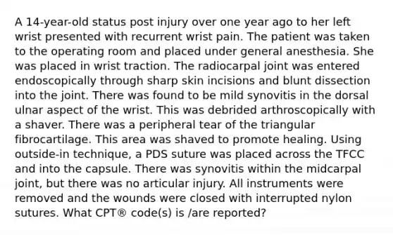 A 14-year-old status post injury over one year ago to her left wrist presented with recurrent wrist pain. The patient was taken to the operating room and placed under general anesthesia. She was placed in wrist traction. The radiocarpal joint was entered endoscopically through sharp skin incisions and blunt dissection into the joint. There was found to be mild synovitis in the dorsal ulnar aspect of the wrist. This was debrided arthroscopically with a shaver. There was a peripheral tear of the triangular fibrocartilage. This area was shaved to promote healing. Using outside-in technique, a PDS suture was placed across the TFCC and into the capsule. There was synovitis within the midcarpal joint, but there was no articular injury. All instruments were removed and the wounds were closed with interrupted nylon sutures. What CPT® code(s) is /are reported?