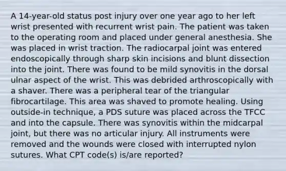 A 14-year-old status post injury over one year ago to her left wrist presented with recurrent wrist pain. The patient was taken to the operating room and placed under general anesthesia. She was placed in wrist traction. The radiocarpal joint was entered endoscopically through sharp skin incisions and blunt dissection into the joint. There was found to be mild synovitis in the dorsal ulnar aspect of the wrist. This was debrided arthroscopically with a shaver. There was a peripheral tear of the triangular fibrocartilage. This area was shaved to promote healing. Using outside-in technique, a PDS suture was placed across the TFCC and into the capsule. There was synovitis within the midcarpal joint, but there was no articular injury. All instruments were removed and the wounds were closed with interrupted nylon sutures. What CPT code(s) is/are reported?