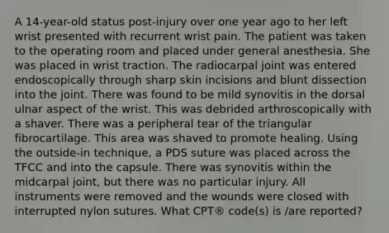 A 14-year-old status post-injury over one year ago to her left wrist presented with recurrent wrist pain. The patient was taken to the operating room and placed under general anesthesia. She was placed in wrist traction. The radiocarpal joint was entered endoscopically through sharp skin incisions and blunt dissection into the joint. There was found to be mild synovitis in the dorsal ulnar aspect of the wrist. This was debrided arthroscopically with a shaver. There was a peripheral tear of the triangular fibrocartilage. This area was shaved to promote healing. Using the outside-in technique, a PDS suture was placed across the TFCC and into the capsule. There was synovitis within the midcarpal joint, but there was no particular injury. All instruments were removed and the wounds were closed with interrupted nylon sutures. What CPT® code(s) is /are reported?