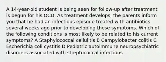 A 14-year-old student is being seen for follow-up after treatment is begun for his OCD. As treatment develops, the parents inform you that he had an infectious episode treated with antibiotics several weeks ago prior to developing these symptoms. Which of the following conditions is most likely to be related to his current symptoms? A Staphylococcal cellulitis B Campylobacter colitis C Escherichia coli cystitis D Pediatric autoimmune neuropsychiatric disorders associated with streptococcal infections