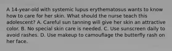 A 14-year-old with systemic lupus erythematosus wants to know how to care for her skin. What should the nurse teach this adolescent? A. Careful sun tanning will give her skin an attractive color. B. No special skin care is needed. C. Use sunscreen daily to avoid rashes. D. Use makeup to camouflage the butterfly rash on her face.