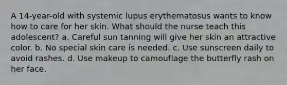 A 14-year-old with systemic lupus erythematosus wants to know how to care for her skin. What should the nurse teach this adolescent? a. Careful sun tanning will give her skin an attractive color. b. No special skin care is needed. c. Use sunscreen daily to avoid rashes. d. Use makeup to camouflage the butterfly rash on her face.