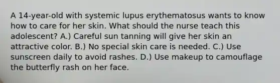 A 14-year-old with systemic lupus erythematosus wants to know how to care for her skin. What should the nurse teach this adolescent? A.) Careful sun tanning will give her skin an attractive color. B.) No special skin care is needed. C.) Use sunscreen daily to avoid rashes. D.) Use makeup to camouflage the butterfly rash on her face.