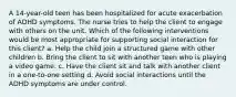 A 14-year-old teen has been hospitalized for acute exacerbation of ADHD symptoms. The nurse tries to help the client to engage with others on the unit. Which of the following interventions would be most appropriate for supporting social interaction for this client? a. Help the child join a structured game with other children b. Bring the client to sit with another teen who is playing a video game. c. Have the client sit and talk with another client in a one-to-one setting d. Avoid social interactions until the ADHD symptoms are under control.