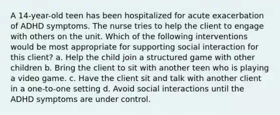 A 14-year-old teen has been hospitalized for acute exacerbation of ADHD symptoms. The nurse tries to help the client to engage with others on the unit. Which of the following interventions would be most appropriate for supporting social interaction for this client? a. Help the child join a structured game with other children b. Bring the client to sit with another teen who is playing a video game. c. Have the client sit and talk with another client in a one-to-one setting d. Avoid social interactions until the ADHD symptoms are under control.