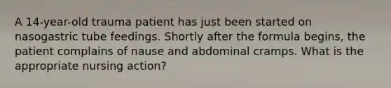 A 14-year-old trauma patient has just been started on nasogastric tube feedings. Shortly after the formula begins, the patient complains of nause and abdominal cramps. What is the appropriate nursing action?