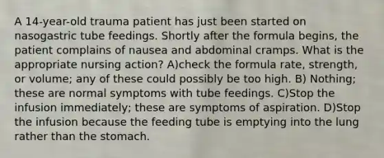 A 14-year-old trauma patient has just been started on nasogastric tube feedings. Shortly after the formula begins, the patient complains of nausea and abdominal cramps. What is the appropriate nursing action? A)check the formula rate, strength, or volume; any of these could possibly be too high. B) Nothing; these are normal symptoms with tube feedings. C)Stop the infusion immediately; these are symptoms of aspiration. D)Stop the infusion because the feeding tube is emptying into the lung rather than the stomach.