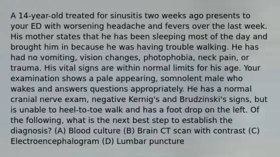 A 14-year-old treated for sinusitis two weeks ago presents to your ED with worsening headache and fevers over the last week. His mother states that he has been sleeping most of the day and brought him in because he was having trouble walking. He has had no vomiting, vision changes, photophobia, neck pain, or trauma. His vital signs are within normal limits for his age. Your examination shows a pale appearing, somnolent male who wakes and answers questions appropriately. He has a normal cranial nerve exam, negative Kernig's and Brudzinski's signs, but is unable to heel-to-toe walk and has a foot drop on the left. Of the following, what is the next best step to establish the diagnosis? (A) Blood culture (B) Brain CT scan with contrast (C) Electroencephalogram (D) Lumbar puncture