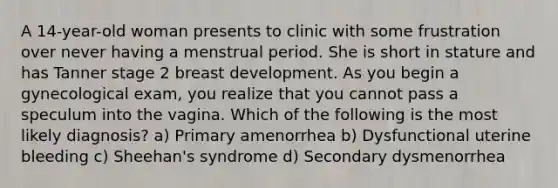 A 14-year-old woman presents to clinic with some frustration over never having a menstrual period. She is short in stature and has Tanner stage 2 breast development. As you begin a gynecological exam, you realize that you cannot pass a speculum into the vagina. Which of the following is the most likely diagnosis? a) Primary amenorrhea b) Dysfunctional uterine bleeding c) Sheehan's syndrome d) Secondary dysmenorrhea