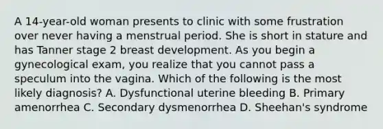 A 14-year-old woman presents to clinic with some frustration over never having a menstrual period. She is short in stature and has Tanner stage 2 breast development. As you begin a gynecological exam, you realize that you cannot pass a speculum into the vagina. Which of the following is the most likely diagnosis? A. Dysfunctional uterine bleeding B. Primary amenorrhea C. Secondary dysmenorrhea D. Sheehan's syndrome