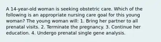 A 14-year-old woman is seeking obstetric care. Which of the following is an appropriate nursing care goal for this young woman? The young woman will: 1. Bring her partner to all prenatal visits. 2. Terminate the pregnancy. 3. Continue her education. 4. Undergo prenatal single gene analysis.