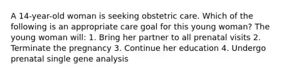 A 14-year-old woman is seeking obstetric care. Which of the following is an appropriate care goal for this young woman? The young woman will: 1. Bring her partner to all prenatal visits 2. Terminate the pregnancy 3. Continue her education 4. Undergo prenatal single gene analysis