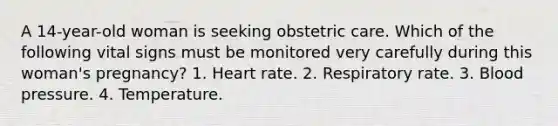 A 14-year-old woman is seeking obstetric care. Which of the following vital signs must be monitored very carefully during this woman's pregnancy? 1. Heart rate. 2. Respiratory rate. 3. Blood pressure. 4. Temperature.