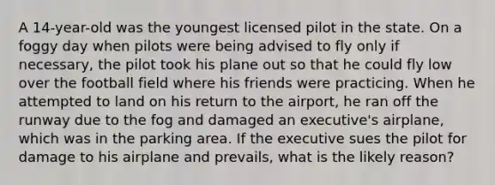 A 14-year-old was the youngest licensed pilot in the state. On a foggy day when pilots were being advised to fly only if necessary, the pilot took his plane out so that he could fly low over the football field where his friends were practicing. When he attempted to land on his return to the airport, he ran off the runway due to the fog and damaged an executive's airplane, which was in the parking area. If the executive sues the pilot for damage to his airplane and prevails, what is the likely reason?