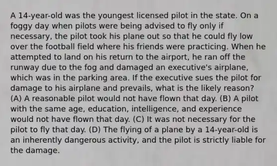 A 14-year-old was the youngest licensed pilot in the state. On a foggy day when pilots were being advised to fly only if necessary, the pilot took his plane out so that he could fly low over the football field where his friends were practicing. When he attempted to land on his return to the airport, he ran off the runway due to the fog and damaged an executive's airplane, which was in the parking area. If the executive sues the pilot for damage to his airplane and prevails, what is the likely reason? (A) A reasonable pilot would not have flown that day. (B) A pilot with the same age, education, intelligence, and experience would not have flown that day. (C) It was not necessary for the pilot to fly that day. (D) The flying of a plane by a 14-year-old is an inherently dangerous activity, and the pilot is strictly liable for the damage.