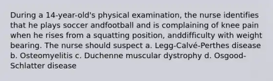 During a 14-year-old's physical examination, the nurse identifies that he plays soccer andfootball and is complaining of knee pain when he rises from a squatting position, anddifficulty with weight bearing. The nurse should suspect a. Legg-Calvé-Perthes disease b. Osteomyelitis c. Duchenne muscular dystrophy d. Osgood-Schlatter disease