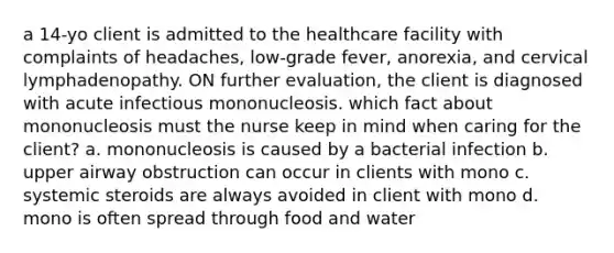 a 14-yo client is admitted to the healthcare facility with complaints of headaches, low-grade fever, anorexia, and cervical lymphadenopathy. ON further evaluation, the client is diagnosed with acute infectious mononucleosis. which fact about mononucleosis must the nurse keep in mind when caring for the client? a. mononucleosis is caused by a bacterial infection b. upper airway obstruction can occur in clients with mono c. systemic steroids are always avoided in client with mono d. mono is often spread through food and water