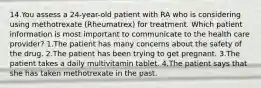 14.You assess a 24-year-old patient with RA who is considering using methotrexate (Rheumatrex) for treatment. Which patient information is most important to communicate to the health care provider? 1.The patient has many concerns about the safety of the drug. 2.The patient has been trying to get pregnant. 3.The patient takes a daily multivitamin tablet. 4.The patient says that she has taken methotrexate in the past.