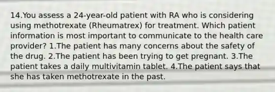 14.You assess a 24-year-old patient with RA who is considering using methotrexate (Rheumatrex) for treatment. Which patient information is most important to communicate to the health care provider? 1.The patient has many concerns about the safety of the drug. 2.The patient has been trying to get pregnant. 3.The patient takes a daily multivitamin tablet. 4.The patient says that she has taken methotrexate in the past.