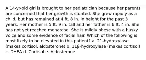 A 14-yr-old girl is brought to her pediatrician because her parents are concerned that her growth is stunted. She grew rapidly as a child, but has remained at 4 ft. 8 in. in height for the past 3 years. Her mother is 5 ft. 9 in. tall and her father is 6 ft. 4 in. She has not yet reached menarche. She is mildly obese with a husky voice and some evidence of facial hair. Which of the following is most likely to be elevated in this patient? a. 21-hydroxylase (makes cortisol, aldosterone) b. 11β-hydroxylase (makes cortisol) c. DHEA d. Cortisol e. Aldosterone