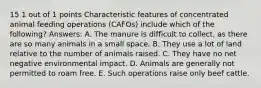 15 1 out of 1 points Characteristic features of concentrated animal feeding operations (CAFOs) include which of the following? Answers: A. The manure is difficult to collect, as there are so many animals in a small space. B. They use a lot of land relative to the number of animals raised. C. They have no net negative environmental impact. D. Animals are generally not permitted to roam free. E. Such operations raise only beef cattle.