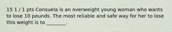 15 1 / 1 pts Consuela is an overweight young woman who wants to lose 10 pounds. The most reliable and safe way for her to lose this weight is to ________.