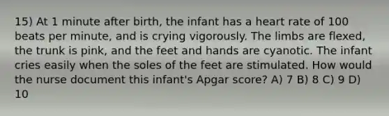 15) At 1 minute after birth, the infant has a heart rate of 100 beats per minute, and is crying vigorously. The limbs are flexed, the trunk is pink, and the feet and hands are cyanotic. The infant cries easily when the soles of the feet are stimulated. How would the nurse document this infant's Apgar score? A) 7 B) 8 C) 9 D) 10