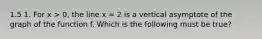 1.5 1. For x > 0, the line x = 2 is a vertical asymptote of the graph of the function f. Which is the following must be true?