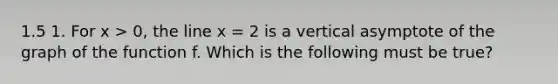 1.5 1. For x > 0, the line x = 2 is a vertical asymptote of the graph of the function f. Which is the following must be true?