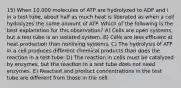 15) When 10,000 molecules of ATP are hydrolyzed to ADP and i in a test tube, about half as much heat is liberated as when a cell hydrolyzes the same amount of ATP. Which of the following is the best explanation for this observation? A) Cells are open systems, but a test tube is an isolated system. B) Cells are less efficient at heat production than nonliving systems. C) The hydrolysis of ATP in a cell produces different chemical products than does the reaction in a test tube. D) The reaction in cells must be catalyzed by enzymes, but the reaction in a test tube does not need enzymes. E) Reactant and product concentrations in the test tube are different from those in the cell.