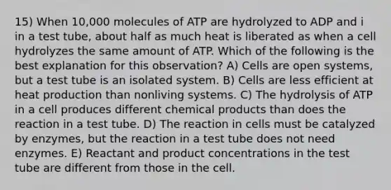 15) When 10,000 molecules of ATP are hydrolyzed to ADP and i in a test tube, about half as much heat is liberated as when a cell hydrolyzes the same amount of ATP. Which of the following is the best explanation for this observation? A) Cells are open systems, but a test tube is an isolated system. B) Cells are less efficient at heat production than nonliving systems. C) The hydrolysis of ATP in a cell produces different chemical products than does the reaction in a test tube. D) The reaction in cells must be catalyzed by enzymes, but the reaction in a test tube does not need enzymes. E) Reactant and product concentrations in the test tube are different from those in the cell.