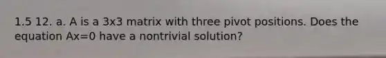 1.5 12. a. A is a 3x3 matrix with three pivot positions. Does the equation Ax=0 have a nontrivial solution?