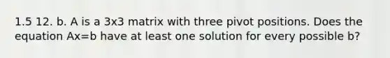 1.5 12. b. A is a 3x3 matrix with three pivot positions. Does the equation Ax=b have at least one solution for every possible b?