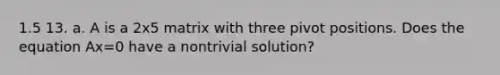 1.5 13. a. A is a 2x5 matrix with three pivot positions. Does the equation Ax=0 have a nontrivial solution?